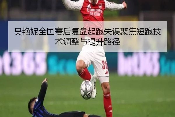 吴艳妮全国赛后复盘起跑失误聚焦短跑技术调整与提升路径
